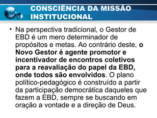 CONSCIÊNCIA DA MISSÃO INSTITUCIONAL Na perspectiva tradicional, o Gestor de EBD é um mero determinador de propósitos e metas. Ao contrário deste,  o Novo Gestor é agente promotor e incentivador de encontros coletivos para a reavaliação do papel da EBD, onde todos são envolvidos . O plano político-pedagógico é construído a partir da participação democrática daqueles que fazem a EBD, sempre se buscando em oração a vontade e a direção de Deus.   