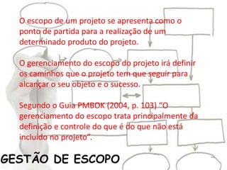 GESTÃO DE ESCOPO
O escopo de um projeto se apresenta como o
ponto de partida para a realização de um
determinado produto do projeto.
O gerenciamento do escopo do projeto irá definir
os caminhos que o projeto tem que seguir para
alcançar o seu objeto e o sucesso.
Segundo o Guia PMBOK (2004, p. 103) “O
gerenciamento do escopo trata principalmente da
definição e controle do que é do que não está
incluído no projeto”.
 