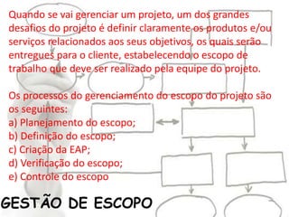 GESTÃO DE ESCOPO
Quando se vai gerenciar um projeto, um dos grandes
desafios do projeto é definir claramente os produtos e/ou
serviços relacionados aos seus objetivos, os quais serão
entregues para o cliente, estabelecendo o escopo de
trabalho que deve ser realizado pela equipe do projeto.
Os processos do gerenciamento do escopo do projeto são
os seguintes:
a) Planejamento do escopo;
b) Definição do escopo;
c) Criação da EAP;
d) Verificação do escopo;
e) Controle do escopo
 