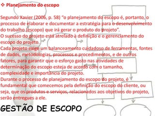 GESTÃO DE ESCOPO
 Planejamento do escopo
Segundo Xavier (2006, p. 58) “o planejamento do escopo é, portanto, o
processo de elaborar e documentar a estratégia para o desenvolvimento
do trabalho (escopo) que irá gerar o produto do projeto”.
O sucesso do projeto está atrelado à definição e o gerenciamento do
escopo do projeto.
Cada projeto exige um balanceamento cuidadoso de ferramentas, fontes
de dados, metodologias, processos e procedimentos, e de outros
fatores, para garantir que o esforço gasto nas atividades de
determinação do escopo esteja de acordo com o tamanho,
complexidade e importância do projeto.
Durante o processo de planejamento do escopo do projeto, é
fundamental que comecemos pela definição do escopo do cliente, ou
seja, que os produtos e serviços, relacionados aos objetivos do projeto,
serão entregues a ele.
 