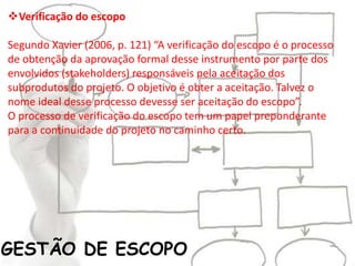 GESTÃO DE ESCOPO
Verificação do escopo
Segundo Xavier (2006, p. 121) “A verificação do escopo é o processo
de obtenção da aprovação formal desse instrumento por parte dos
envolvidos (stakeholders) responsáveis pela aceitação dos
subprodutos do projeto. O objetivo é obter a aceitação. Talvez o
nome ideal desse processo devesse ser aceitação do escopo”.
O processo de verificação do escopo tem um papel preponderante
para a continuidade do projeto no caminho certo.
 