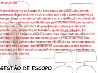 GESTÃO DE ESCOPO
Conclusão
O gerenciamento do escopo é a base para a construção dos demais
processos de gerenciamento de projeto, pois sem o gerenciamento do
escopo, torna-se muito complicado gerenciar a verificação e controle de
custos, tempo e mudanças de escopo, pois não fica clara para as parte
interessadas qual é o limite do projeto, quais são as premissas do
projeto, quais os pacotes de trabalhos, quais são as entregas, etc.
A definição do escopo é, talvez, a parte mais importante do processo de
definição e planejamento antecipado já que se não soubermos com
certeza o que vamos estar fornecendo e quais são os limites do projeto,
não teremos qualquer possibilidade de sucesso, pois se não tivermos
realizado um bom trabalho para definir o escopo, o seu gerenciamento
será quase impossível.
.
 