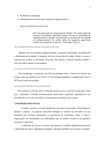 5




    Resistência às mudanças
    Dependência de terceiros para execução de algum processo


       Hong Yuh (2010) fala sobre o JIT .


                       JIT é uma derivação do sistema japonês “Kaban”. Os cartões kaban de
                       processo de produção especificam quanto será feito (a quantidade de
                       reabastecimento) e quando será necessário (o momento da necessidade
                       do reabastecimento). Os cartões kaban de requisição especificam
                       quanto será retirado do estoque do “fornecedor”. Pág. 23

FLUXO DESCONTÍNUO DE MATERIAS (PUSH)

     Método Push em português empurrar estoque, o material é “empurrado” pela fábrica até
a distribuição para atender a demanda. Inicia-se na previsão de saídas. Produz e estoca o
material para atender as solicitações de pronto. Esta técnica é bastante benéfica quando o
fluxo de saída é superior ao de produção.

FLUXO CONTÍNUO DE MATERIAIS (PULL)

    Esta metodologia é conhecida com Pull em português Puxar. Consiste em possuir um
estoque curto que atenda a seus clientes. É uma estratégia planejada e regulada assim como o
JIT busca minimizar as perdas.

FLUXO SINCRÔNICO DE MATERIAIS

   Neste método a sincronia com o fornecedor precisa num ser lead time muito curto, neste
caso a demanda é recebida automaticamente processada e produzida. Importante ter um
excelente know-how para não falhar em compromissos firmados com o cliente.

CONSIDERAÇÕES FINAIS

        É notório o quanto a evolução global torna necessária a reinvenção e reformulação de
projetos e práticas. As empresas necessitam abranger ao máximo de atividades em suas
operações para satisfazer plenamente as expectativas do consumidor. Todos os dias as
organizações são confrontadas com dificuldades para na tentativa manter-se em equilíbrio
econômico e financeiro.
        A utilização de recursos e técnicas, são capazes de contribuir significativamente para
a diminuição de custos, agilidade de produção, sobretudo qualificar seus serviços e produtos.
 