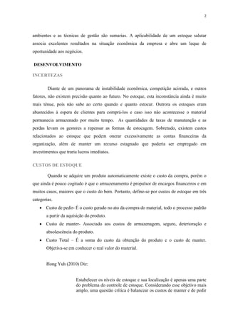 2




ambientes e as técnicas de gestão são sumarias. A aplicabilidade de um estoque salutar
associa excelentes resultados na situação econômica da empresa e abre um leque de
oportunidade aos negócios.

DESENVOLVIMENTO

INCERTEZAS

        Diante de um panorama de instabilidade econômica, competição acirrada, e outros
fatores, não existem precisão quanto ao futuro. No estoque, esta inconstância ainda é muito
mais tênue, pois não sabe ao certo quando e quanto estocar. Outrora os estoques eram
abastecidos à espera de clientes para comprá-los e caso isso não acontecesse o material
permanecia armazenado por muito tempo. As quantidades de taxas de manutenção e as
perdas levam os gestores a repensar as formas de estocagem. Sobretudo, existem custos
relacionados ao estoque que podem onerar excessivamente as contas financeiras da
organização, além de manter um recurso estagnado que poderia ser empregado em
investimentos que traria lucros imediatos.

CUSTOS DE ESTOQUE

        Quando se adquire um produto automaticamente existe o custo da compra, porém o
que ainda é pouco cogitado é que o armazenamento é propulsor de encargos financeiros e em
muitos casos, maiores que o custo do bem. Portanto, define-se por custos de estoque em três
categorias.
    Custo de pedir- É o custo gerado no ato da compra do material, todo o processo padrão
       a partir da aquisição do produto.
    Custo de manter- Associado aos custos de armazenagem, seguro, deterioração e
       absolescência do produto.
    Custo Total – É a soma do custo da obtenção do produto e o custo de manter.
       Objetiva-se em conhecer o real valor do material.


       Hong Yuh (2010) Diz:


                       Estabelecer os níveis de estoque e sua localização é apenas uma parte
                       do problema do controle de estoque. Considerando esse objetivo mais
                       amplo, uma questão crítica é balancear os custos de manter e de pedir
 