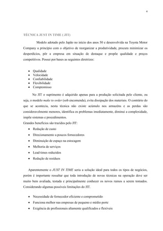 4




TÉCNICA JUST IN TIME ( JIT)

          Modelo adotado pelo Japão no início dos anos 50 e desenvolvida na Toyota Motor
Company a princípio com o objetivo de reorganizar a produtividade, procura minimizar os
desperdícios, pôr a empresa em situação de destaque e propõe qualidade e preços
competitivos. Possui por bases as seguintes diretrizes:


      Qualidade
      Velocidade
      Confiabilidade
      Flexibilidade
      Compromisso

       No JIT o suprimento é adquirido apenas para a produção solicitada pelo cliente, ou
seja, o modelo make to order (sob encomenda), evita dissipação dos materiais. O contrário do
que se acontecia, nesta técnica não existe acúmulo nos armazéns e as perdas são
consideravelmente menores, identifica os problemas imediatamente, diminui a complexidade,
impõe sistemas e procedimentos.
Grandes benefícios são trazidos pelo JIT:
    Redução de custo
    Direcionamento a poucos fornecedores
    Diminuição de espaço na estocagem
    Melhoria de serviços
    Lead times reduzidos
    Redução de resíduos


   Aparentemente o JUST IN TIME seria a solução ideal para todos os tipos de negócios,
porém é importante ressaltar que toda introdução de novas técnicas na operação deve ser
muito bem avaliada, testada e principalmente conhecer os novos rumos a serem tomados.
Considerando algumas possíveis limitações do JIT.

    Necessidade de fornecedor eficiente e comprometido
    Funciona melhor nas empresas de pequeno e médio porte
    Exigência de profissionais altamente qualificados e flexíveis
 