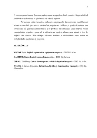 6




O estoque possui custos fixos que podem onerar seu produto final, contudo é imprescindível
conhecer as técnicas que se ajustem ao seu tipo de negócio.
        Por possuir várias vertentes, melhorar o desempenho das empresas, mantê-las em
avanço e contribuir para vencer os desafios proposto no cotidiano, a gestão de estoque tem
sobressaído nas questões administrativas e de produção nas entidades. Cada empresa possui
características próprias, e para tal, a utilização de técnicas eficazes que atenda o tipo de
negócio em questão. Um estoque eficiente aumenta a lucratividade além elevar as
probabilidades excelentes de negócios.


REFERÊNCIAS


WANKE Peter, Logística para micro e pequenas empresas - 2012 Ed. Atlas

CAXITO Fabiano, Logística um enfoque prático - 2011 Ed. Saraiva

CHING Yuh Hong, Gestão de estoque na cadeia da logística integrada - 2010 Ed. Atlas

PANITZ E. Carlos, Dicionário da logística, Gestão de Suprimento e Operações- 2006 Ed.
Alternativa
 