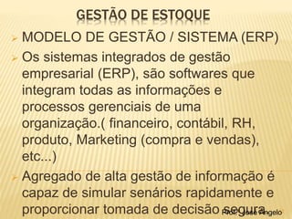 GESTÃO DE ESTOQUE 
 MODELO DE GESTÃO / SISTEMA (ERP) 
 Os sistemas integrados de gestão 
empresarial (ERP), são softwares que 
integram todas as informações e 
processos gerenciais de uma 
organização.( financeiro, contábil, RH, 
produto, Marketing (compra e vendas), 
etc...) 
 Agregado de alta gestão de informação é 
capaz de simular senários rapidamente e 
proporcionar tomada de decisão Psroef.ºg Jousér aÂn.gelo12 
 