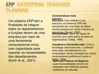ERP ENTERPRISE RESOURCE 
PLANNING 
Um sistema ERP tem a 
finalidade de integrar 
todos os departamentos 
e funções dentro de uma 
empresa por meio de 
uma ferramenta 
computacional única, 
com capacidade para 
suportar as necessidades 
dos departamentos 
(Koch et al., 2001). 
Características mais 
comuns: 
Estrutura: Com relação à sua 
estrutura, os sistemas ERP são 
compostos por uma base de dados 
central apoiada por vários módulos de 
aplicativos (Zancul, 2000). 
Generalidade: Deve ser capaz de 
suportar uma vasta gama de tipos de 
organizações (Tuteja, 1999). 
Arquitetura Cliente/Servidor: Com a 
tecnologia cliente/servidor, o software 
pode estar centralizado em um 
computador, sendo acessado por vários 
computadores periféricos (Curran e 
Keller, 1998) 
Melhores Práticas de Negócio: 
suas funcionalidades devem ser 
baseadas nas melhores práticas 
existentes no mercado. 
 