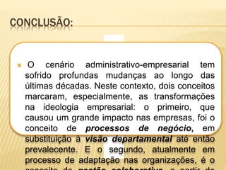 CONCLUSÃO: 
 O cenário administrativo-empresarial tem 
sofrido profundas mudanças ao longo das 
últimas décadas. Neste contexto, dois conceitos 
marcaram, especialmente, as transformações 
na ideologia empresarial: o primeiro, que 
causou um grande impacto nas empresas, foi o 
conceito de processos de negócio, em 
substituição à visão departamental até então 
prevalecente. E o segundo, atualmente em 
processo de adaptação nas organizações, é o 
conceito de gestão colaborativa, a partir do 
 