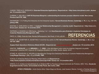 CHERRY TREE & CO. RESEARCH. Extended Enterprise Applications. Disponível em: <http://www.cherrytreeco.com>. Acesso 
em: 10 novembro 2010. 
CURRAN, T.; KELLER, G. SAP R/3 Business Blueprint: understanding the business process reference model. New Jersey: 
Prentice Hall PTR, 1998. 
DAVENPORT, T. H. Putting the Enterprise into the Enterprise System. Harvard Business Review, Cambridge, v. 76, n. 4, p. 121-131, 
jul/aug 1998. 
EKSTAM, H.; KARLSSON, D; ORCI, T. Customer Relationship Management: a maturity model. Disponível em: <http://www.crm-forum. 
REFERENCIAS 
com>. Acesso em: 10 novembro 2010. 
PEPPERS, D, ROGERS, M. CRM Series – Marketing 1 to 1: Um Guia Executivo para Entender e Implantar Estratégias de 
Customer Relationship Management ,1994. 
PINTO, A. (1998). Ponto de Vista. Revista SAPerspectiva, São Paulo: nº 6-8, p.62-63. 
RIGBY, D. K,; SCHEFTER, R.; SCHEFTER, P. Avoid the four perils of CRM. Harvard Business Review. Cambridge, v. 80, n. 4, p. 
101-107, 2002. 
Supply-Chain Operations Reference Model (SCOR) . Disponível em: www.supply-chain.org, Acesso em: 10 novembro 2010. 
SANTOS ; CARVALHO, J. A. & MIRANDA, L. C. (2000) - Uma abordagem sobre custos de sistemas integrados de gestão 
empresarial: Sistemas ERP. Anais do VII Congresso Brasileiro de Custos, Recife, Agosto, 84-97. 
STONE, M.; WOODCOK, N.; WILSON, M. Managing the Change from Marketing Planning to Customer Relationship Management. 
Long Range Planning. v. 29, n. 5, p. 675-683, 1996. 
TUTEJA, A. Enterprise Resource Planning: What’s there in it! Disponível em: 
<http://www.erpassist.com/documents/document.asp?i=50> Acesso em: 10 novembro 2010. 
ZANCUL, E. S. Análise da Aplicabilidade de um Sistema ERP no Processo de Desenvolvimento de Produtos. 2000. 192 p. Escola de 
Engenharia de São Carlos, Universidade de São Paulo, São Carlos, 2000. 
APOIO E PESQUISA : André Santos Silva, Felipe Diego de Oliveira, José Gustavo, Marcos Cordeiro e Rodrigo Bergamim. 
Prof. Antonio Brangionni. 

