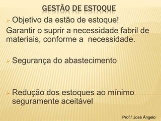 GESTÃO DE ESTOQUE 
 Objetivo da estão de estoque! 
Garantir o suprir a necessidade fabril de 
materiais, conforme a necessidade. 
 Segurança do abastecimento 
 Redução dos estoques ao mínimo 
seguramente aceitável 
Prof.º José Ângelo3 
 