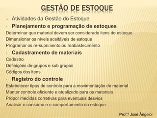 GESTÃO DE ESTOQUE 
 Atividades da Gestão do Estoque 
• Planejamento e programação de estoques 
Determinar que material devem ser considerado itens de estoque 
Dimensionar os níveis aceitáveis de estoque 
Programar os re-suprimento ou reabastecimento 
• Cadastramento de materiais 
Cadastro 
Definições de grupos e sub grupos 
Códigos dos itens 
• Registro do controle 
Estabelecer tipos de controle para a movimentação de material 
Manter controle eficiente e atualizado para os materiais 
Propor medidas corretivas para eventuais desvios 
Analisar o consumo e o comportamento do estoque. 
Prof.º José Ângelo4 
 