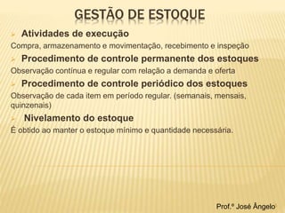 GESTÃO DE ESTOQUE 
 Atividades de execução 
Compra, armazenamento e movimentação, recebimento e inspeção 
 Procedimento de controle permanente dos estoques 
Observação contínua e regular com relação a demanda e oferta 
 Procedimento de controle periódico dos estoques 
Observação de cada item em período regular. (semanais, mensais, 
quinzenais) 
 Nivelamento do estoque 
É obtido ao manter o estoque mínimo e quantidade necessária. 
Prof.º José Ângelo5 
 