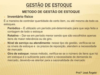 GESTÃO DE ESTOQUE 
METODO DE GESTÃO DE ESTOQUE 
 Inventário físico 
É a maneira de controlar quantidade de certo item, ou até mesmo de todo os 
estoques. 
• Periódico – É utilizado um período pré-determinado para que seja feita a 
contagem de todo o estoque 
• Rotativo – Dar-se em período menor sendo que são escolhidos apenas 
itens de maior relevância ou de giro. 
 Nível de serviço ou atendimento: nesse tipo de gestão, verifica-se se 
os níveis de estoque e os prazos de reposição, atendem a necessidade 
de mercado 
 Giro de estoque: nesse método, verifica-se se o número de itens que há 
em estoque é o suficiente para cobrir a necessidade de demanda do 
mercado, devendo-se atentar para a sazonalidade de mercado 
Prof.º José Ângelo6 
 
