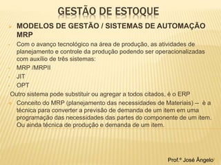 GESTÃO DE ESTOQUE 
 MODELOS DE GESTÃO / SISTEMAS DE AUTOMAÇÃO 
MRP 
• Com o avanço tecnológico na área de produção, as atividades de 
planejamento e controle da produção podendo ser operacionalizadas 
com auxílio de três sistemas: 
• MRP /MRPII 
• JIT 
• OPT 
Outro sistema pode substituir ou agregar a todos citados, é o ERP 
 Conceito do MRP (planejamento das necessidades de Materiais) -- è a 
técnica para converter a previsão de demanda de um item em uma 
programação das necessidades das partes do componente de um item. 
Ou ainda técnica de produção e demanda de um item. 
Prof.º José Ângelo9 
 