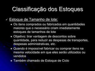 Classificação dos Estoques
 Estoque de Tamanho de lote:
 Os itens comprados ou fabricados em quantidades
maiores que o necessário criam imediatamente
estoques de tamanhos de lote
 Objetivo: tirar vantagem de descontos sobre
quantidade, para reduzir as despesas de transportes,
despesas administrativas, etc.
 Quando é impossível fabricar ou comprar itens na
mesma velocidade em que eles serão utilizados ou
vendidos
 Também chamado de Estoque de Ciclo
 