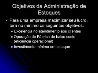 Objetivos da Administração de
Estoques
 Para uma empresa maximizar seu lucro,
terá no mínimo os seguintes objetivos:
 Excelência no atendimento aos clientes
 Operação de Fábrica de baixo custo
(eficiência operacional)
 Investimento mínimo em estoque
 