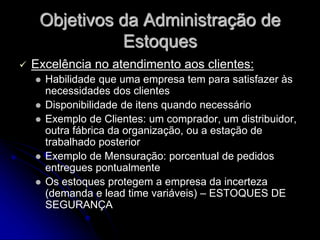 Objetivos da Administração de
Estoques
 Excelência no atendimento aos clientes:
 Habilidade que uma empresa tem para satisfazer às
necessidades dos clientes
 Disponibilidade de itens quando necessário
 Exemplo de Clientes: um comprador, um distribuidor,
outra fábrica da organização, ou a estação de
trabalhado posterior
 Exemplo de Mensuração: porcentual de pedidos
entregues pontualmente
 Os estoques protegem a empresa da incerteza
(demanda e lead time variáveis) – ESTOQUES DE
SEGURANÇA
 