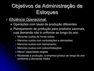 Objetivos da Administração de
Estoques
 Eficiência Operacional:
 Operações com taxas de produção diferentes
 Planejamento de produção para produtos sazonais,
cuja demanda não é uniforme ao longo do ano
 Menores custos de horas extras
 Menores custos com contratações e demissões;
 Menores custos com treinamento;
 Menores custos com subcontratações;
 Menor capacidade exigida
 Nivelando a produção, a empresa produz ao longo do ano
conforme a demanda média
 