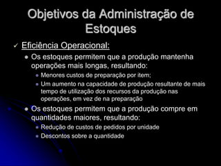 Objetivos da Administração de
Estoques
 Eficiência Operacional:
 Os estoques permitem que a produção mantenha
operações mais longas, resultando:
 Menores custos de preparação por item;
 Um aumento na capacidade de produção resultante de mais
tempo de utilização dos recursos da produção nas
operações, em vez de na preparação
 Os estoques permitem que a produção compre em
quantidades maiores, resultando:
 Redução de custos de pedidos por unidade
 Descontos sobre a quantidade
 