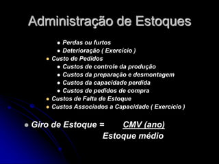 Administração de Estoques
 Perdas ou furtos
 Deterioração ( Exercício )
 Custo de Pedidos
 Custos de controle da produção
 Custos da preparação e desmontagem
 Custos da capacidade perdida
 Custos de pedidos de compra
 Custos de Falta de Estoque
 Custos Associados a Capacidade ( Exercício )
 Giro de Estoque = CMV (ano)
Estoque médio
 