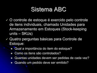 Sistema ABC
 O controle de estoque é exercido pelo controle
de itens individuais, chamado Unidades para
Armazenamento em Estoques (Stock-keeping
units – SKUs)
 Quatro perguntas básicas para Controle de
Estoque:
 Qual a importância do item do estoque?
 Como os itens são controlados?
 Quantas unidades devem ser pedidas de cada vez?
 Quando um pedido deve ser emitido?
 