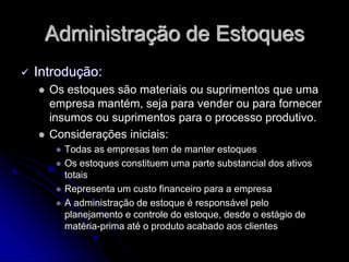Administração de Estoques
 Introdução:
 Os estoques são materiais ou suprimentos que uma
empresa mantém, seja para vender ou para fornecer
insumos ou suprimentos para o processo produtivo.
 Considerações iniciais:
 Todas as empresas tem de manter estoques
 Os estoques constituem uma parte substancial dos ativos
totais
 Representa um custo financeiro para a empresa
 A administração de estoque é responsável pelo
planejamento e controle do estoque, desde o estágio de
matéria-prima até o produto acabado aos clientes
 