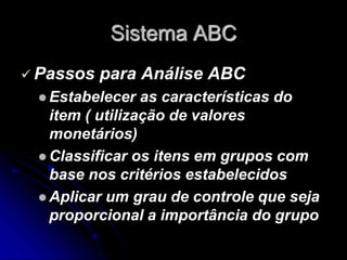Sistema ABC
 Passos para Análise ABC
 Estabelecer as características do
item ( utilização de valores
monetários)
 Classificar os itens em grupos com
base nos critérios estabelecidos
 Aplicar um grau de controle que seja
proporcional a importância do grupo
 