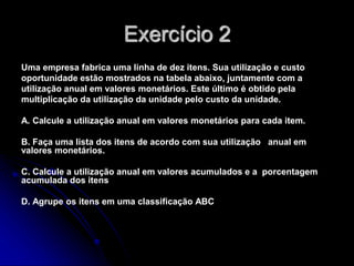 Exercício 2
Uma empresa fabrica uma linha de dez itens. Sua utilização e custo
oportunidade estão mostrados na tabela abaixo, juntamente com a
utilização anual em valores monetários. Este último é obtido pela
multiplicação da utilização da unidade pelo custo da unidade.
A. Calcule a utilização anual em valores monetários para cada item.
B. Faça uma lista dos itens de acordo com sua utilização anual em
valores monetários.
C. Calcule a utilização anual em valores acumulados e a porcentagem
acumulada dos itens
D. Agrupe os itens em uma classificação ABC
 
