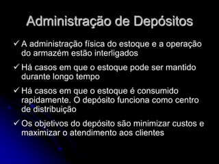 Administração de Depósitos
 A administração física do estoque e a operação
do armazém estão interligados
 Há casos em que o estoque pode ser mantido
durante longo tempo
 Há casos em que o estoque é consumido
rapidamente. O depósito funciona como centro
de distribuição
 Os objetivos do depósito são minimizar custos e
maximizar o atendimento aos clientes
 