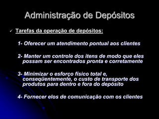Administração de Depósitos
 Tarefas da operação de depósitos:
1- Oferecer um atendimento pontual aos clientes
2- Manter um controle dos itens de modo que eles
possam ser encontrados pronta e corretamente
3- Minimizar o esforço físico total e,
conseqüentemente, o custo de transporte dos
produtos para dentro e fora do depósito
4- Fornecer elos de comunicação com os clientes
 