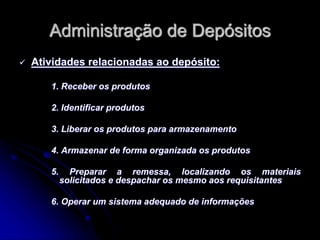 Administração de Depósitos
 Atividades relacionadas ao depósito:
1. Receber os produtos
2. Identificar produtos
3. Liberar os produtos para armazenamento
4. Armazenar de forma organizada os produtos
5. Preparar a remessa, localizando os materiais
solicitados e despachar os mesmo aos requisitantes
6. Operar um sistema adequado de informações
 