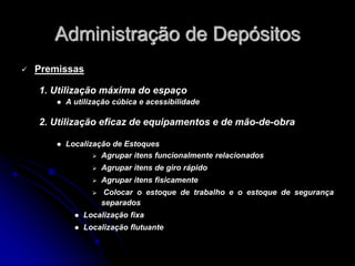 Administração de Depósitos
 Premissas
1. Utilização máxima do espaço
 A utilização cúbica e acessibilidade
2. Utilização eficaz de equipamentos e de mão-de-obra
 Localização de Estoques
 Agrupar itens funcionalmente relacionados
 Agrupar itens de giro rápido
 Agrupar itens fisicamente
 Colocar o estoque de trabalho e o estoque de segurança
separados
 Localização fixa
 Localização flutuante
 