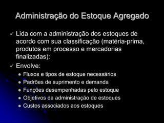 Administração do Estoque Agregado
 Lida com a administração dos estoques de
acordo com sua classificação (matéria-prima,
produtos em processo e mercadorias
finalizadas):
 Envolve:
 Fluxos e tipos de estoque necessários
 Padrões de suprimento e demanda
 Funções desempenhadas pelo estoque
 Objetivos da administração de estoques
 Custos associados aos estoques
 