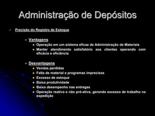 Administração de Depósitos
 Precisão do Registro de Estoque
 Vantagens
 Operação em um sistema eficaz de Administração de Materiais
 Manter atendimento satisfatório aos clientes operando com
eficácia e eficiência
 Desvantagens
 Vendas perdidas
 Falta de material e programas imprecisos
 Excesso de estoque
 Baixa produtividade
 Baixo desempenho nas entregas
 Operação reativa e não pró-ativa, gerando excesso de trabalho na
expedição
 