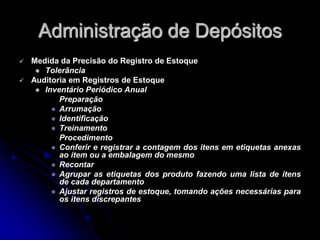 Administração de Depósitos
 Medida da Precisão do Registro de Estoque
 Tolerância
 Auditoria em Registros de Estoque
 Inventário Periódico Anual
Preparação
 Arrumação
 Identificação
 Treinamento
Procedimento
 Conferir e registrar a contagem dos itens em etiquetas anexas
ao item ou a embalagem do mesmo
 Recontar
 Agrupar as etiquetas dos produto fazendo uma lista de itens
de cada departamento
 Ajustar registros de estoque, tomando ações necessárias para
os itens discrepantes
 