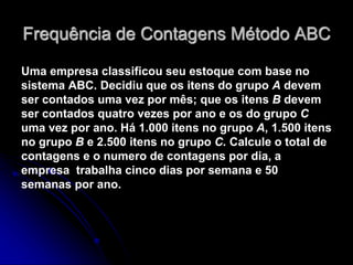 Frequência de Contagens Método ABC
Uma empresa classificou seu estoque com base no
sistema ABC. Decidiu que os itens do grupo A devem
ser contados uma vez por mês; que os itens B devem
ser contados quatro vezes por ano e os do grupo C
uma vez por ano. Há 1.000 itens no grupo A, 1.500 itens
no grupo B e 2.500 itens no grupo C. Calcule o total de
contagens e o numero de contagens por dia, a
empresa trabalha cinco dias por semana e 50
semanas por ano.
 