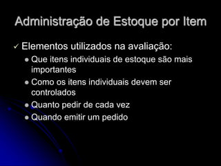 Administração de Estoque por Item
 Elementos utilizados na avaliação:
 Que itens individuais de estoque são mais
importantes
 Como os itens individuais devem ser
controlados
 Quanto pedir de cada vez
 Quando emitir um pedido
 