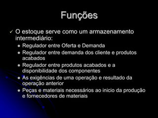 Funções
 O estoque serve como um armazenamento
intermediário:
 Regulador entre Oferta e Demanda
 Regulador entre demanda dos cliente e produtos
acabados
 Regulador entre produtos acabados e a
disponibilidade dos componentes
 As exigências de uma operação e resultado da
operação anterior
 Peças e materiais necessários ao inicio da produção
e fornecedores de materiais
 