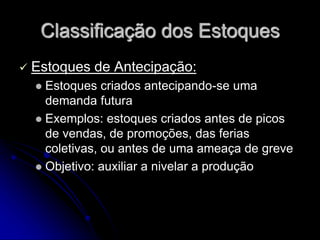 Classificação dos Estoques
 Estoques de Antecipação:
 Estoques criados antecipando-se uma
demanda futura
 Exemplos: estoques criados antes de picos
de vendas, de promoções, das ferias
coletivas, ou antes de uma ameaça de greve
 Objetivo: auxiliar a nivelar a produção
 
