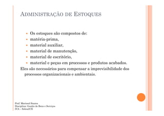 ADMINISTRAÇÃO DE ESTOQUES
Os estoques são compostos de:
matéria-prima,
material auxiliar,
material de manutenção,
material de escritório,
material e peças em processos e produtos acabados.
Eles são necessários para compensar a imprevisibilidade dos
processos organizacionais e ambientais.

Prof. Marissol Soares
Disciplina: Gestão de Bens e Serviços
IVA – Sobral/CE

 