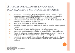 ATITUDES OPERACIONAIS ENVOLVENDO
PLANEJAMENTO E CONTROLE DE ESTOQUES
Assegurar o suprimento de matéria prima, material auxiliar, peças e
insumos ao processo de fabricação de acordo com as necessidades
organizacionais (quantidade, tempo e qualidade desejados);
Manter níveis de estoques que otimizem os custos de atendimento da
demanda e manutenção de estoques;
Identificar e eliminar os materiais obsoletos;
Não aceitar erros quanto à condição de falta ou excesso em relação às
vendas.
Precaver-se quanto a perdas, danos, extravios ou mau uso;
Manter as quantidades em relação às necessidades e aos registros;
Fornecer informações adequadas ao planejamento de curto, médio e
longo prazo, das necessidades de materiais e estoques;
Manter os custos em níveis econômicos, levando em conta os volume
de vendas, prazos, recursos e seu efeito sobre o custo de venda do
produto.

Prof. Marissol Soares
Disciplina: Gestão de Bens e Serviços
IVA – Sobral/CE

 