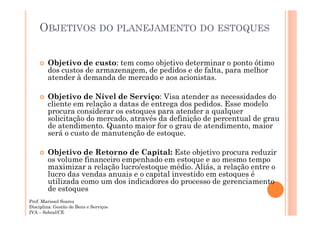 OBJETIVOS DO PLANEJAMENTO DO ESTOQUES
Objetivo de custo: tem como objetivo determinar o ponto ótimo
dos custos de armazenagem, de pedidos e de falta, para melhor
atender à demanda de mercado e aos acionistas.
Objetivo de Nível de Serviço: Visa atender as necessidades do
cliente em relação a datas de entrega dos pedidos. Esse modelo
procura considerar os estoques para atender a qualquer
solicitação do mercado, através da definição de percentual de grau
de atendimento. Quanto maior for o grau de atendimento, maior
será o custo de manutenção de estoque.
Objetivo de Retorno de Capital: Este objetivo procura reduzir
os volume financeiro empenhado em estoque e ao mesmo tempo
maximizar a relação lucro/estoque médio. Aliás, a relação entre o
lucro das vendas anuais e o capital investido em estoques é
utilizada como um dos indicadores do processo de gerenciamento
de estoques
Prof. Marissol Soares
Disciplina: Gestão de Bens e Serviços
IVA – Sobral/CE

 