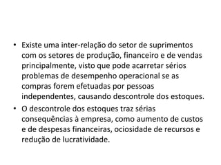 • Existe uma inter-relação do setor de suprimentos
com os setores de produção, financeiro e de vendas
principalmente, visto que pode acarretar sérios
problemas de desempenho operacional se as
compras forem efetuadas por pessoas
independentes, causando descontrole dos estoques.
• O descontrole dos estoques traz sérias
consequências à empresa, como aumento de custos
e de despesas financeiras, ociosidade de recursos e
redução de lucratividade.
 