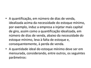 • A quantificação, em número de dias de venda,
idealizada acima da necessidade do estoque mínimo,
por exemplo, induz a empresa a injetar mais capital
de giro, assim como a quantificação idealizada, em
número de dias de venda, abaixo da necessidade do
estoque mínimo, leva à falta de estoque e,
consequentemente, à perda de venda.
• A quantidade ideal do estoque mínimo deve ser em
mensurada, considerando, entre outros, os seguintes
parâmetros:
 