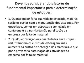 Devemos considerar dois fatores de
fundamental importância para a determinação
de estoques:
• 1. Quanto maior for a quantidade estocada, maiores
serão os custos com a manutenção dos estoques. Por
outro lado, vemos um aspectos a ser levado em
conta que é a garantia da não paralisação da
empresa por falta de material.
• 2. Qualquer redução nas quantidades em estoque
reduz também os custos de estocagem, mas
aumenta os custos de obtenção dos materiais, o que
pode provocar a paralisação das atividades da
empresa por falta de material.
 