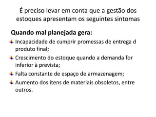 É preciso levar em conta que a gestão dos
estoques apresentam os seguintes sintomas
Quando mal planejada gera:
Incapacidade de cumprir promessas de entrega d
produto final;
Crescimento do estoque quando a demanda for
inferior à prevista;
Falta constante de espaço de armazenagem;
Aumento dos itens de materiais obsoletos, entre
outros.
 