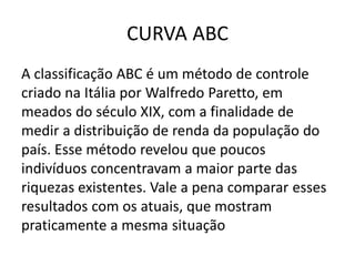 CURVA ABC
A classificação ABC é um método de controle
criado na Itália por Walfredo Paretto, em
meados do século XIX, com a finalidade de
medir a distribuição de renda da população do
país. Esse método revelou que poucos
indivíduos concentravam a maior parte das
riquezas existentes. Vale a pena comparar esses
resultados com os atuais, que mostram
praticamente a mesma situação
 