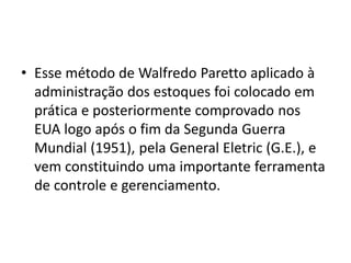 • Esse método de Walfredo Paretto aplicado à
administração dos estoques foi colocado em
prática e posteriormente comprovado nos
EUA logo após o fim da Segunda Guerra
Mundial (1951), pela General Eletric (G.E.), e
vem constituindo uma importante ferramenta
de controle e gerenciamento.
 