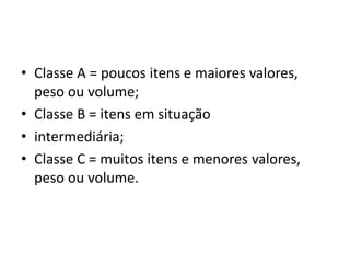 • Classe A = poucos itens e maiores valores,
peso ou volume;
• Classe B = itens em situação
• intermediária;
• Classe C = muitos itens e menores valores,
peso ou volume.
 